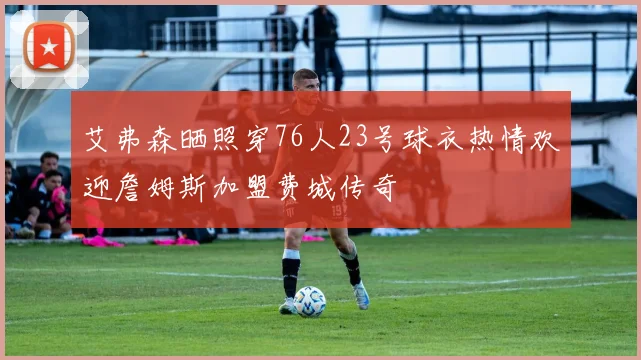 艾弗森晒照穿76人23号球衣热情欢迎詹姆斯加盟费城传奇