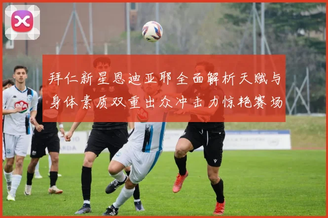 拜仁新星恩迪亚耶全面解析天赋与身体素质双重出众冲击力惊艳赛场