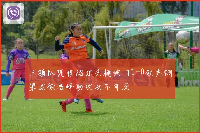 三镇队凭借绍尔头槌破门1-0领先铜梁龙徐浩峰助攻功不可没