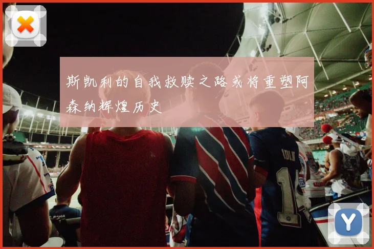 斯凯利的自我救赎之路或将重塑阿森纳辉煌历史