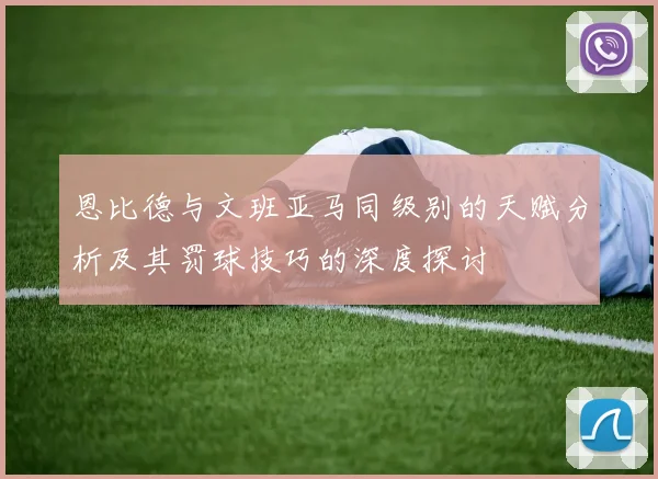 恩比德与文班亚马同级别的天赋分析及其罚球技巧的深度探讨