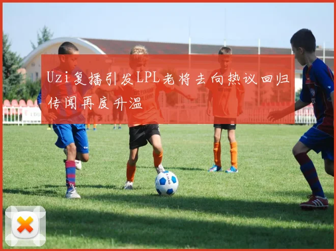 Uzi复播引发LPL老将去向热议回归传闻再度升温