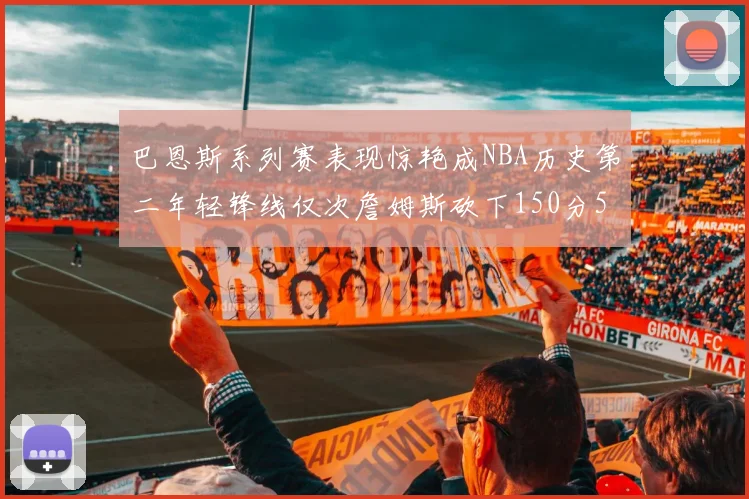 巴恩斯系列赛表现惊艳成NBA历史第二年轻锋线仅次詹姆斯砍下150分50助