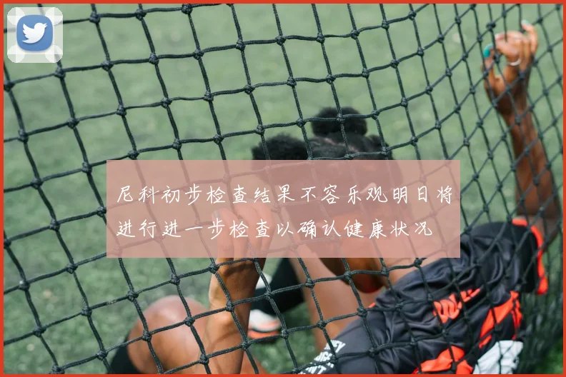 尼科初步检查结果不容乐观明日将进行进一步检查以确认健康状况