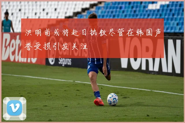 洪明甫或将赴日执教尽管在韩国声誉受损引发关注