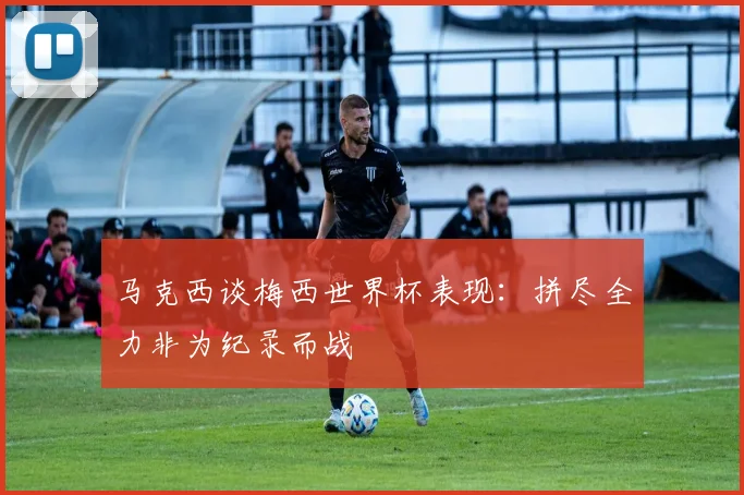 马克西谈梅西世界杯表现：拼尽全力非为纪录而战