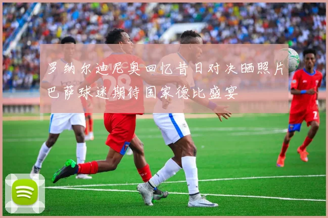 罗纳尔迪尼奥回忆昔日对决晒照片巴萨球迷期待国家德比盛宴