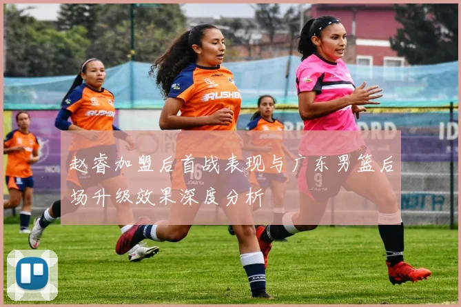 赵睿加盟后首战表现与广东男篮后场升级效果深度分析