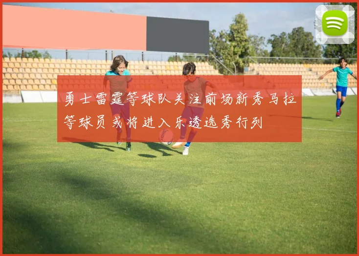 勇士雷霆等球队关注前场新秀马拉等球员或将进入乐透选秀行列