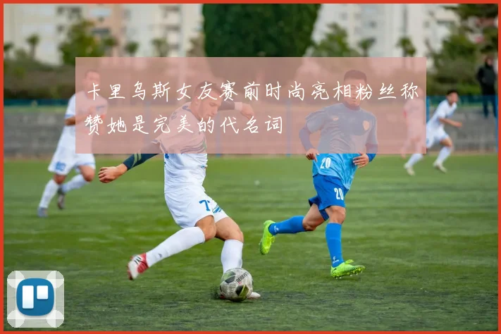 卡里乌斯女友赛前时尚亮相粉丝称赞她是完美的代名词