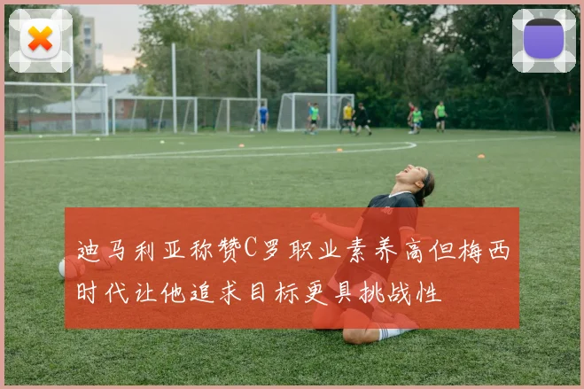 迪马利亚称赞C罗职业素养高但梅西时代让他追求目标更具挑战性