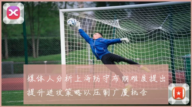 媒体人分析上海防守布朗难度提出提升进攻策略以压制广厦机会