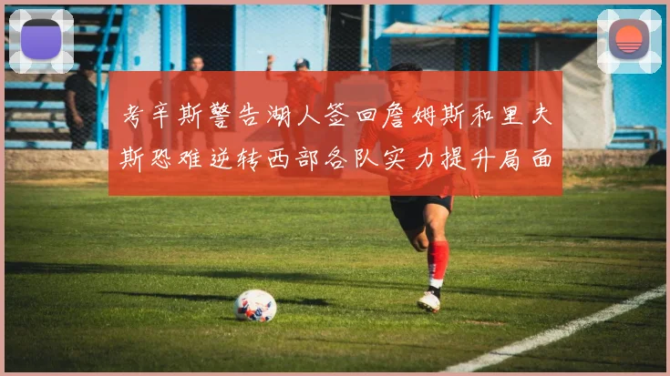 考辛斯警告湖人签回詹姆斯和里夫斯恐难逆转西部各队实力提升局面