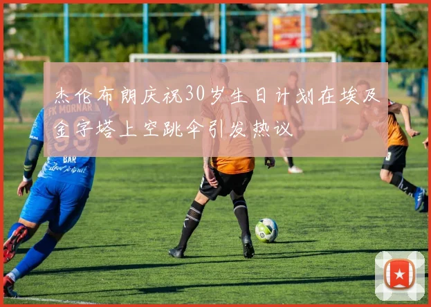 杰伦布朗庆祝30岁生日计划在埃及金字塔上空跳伞引发热议