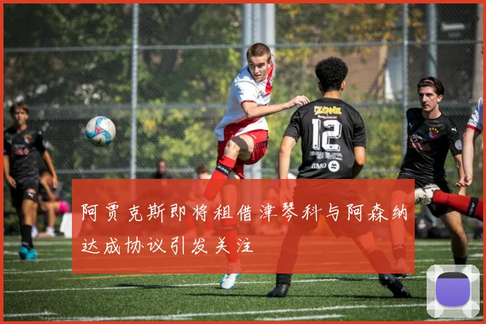 阿贾克斯即将租借津琴科与阿森纳达成协议引发关注