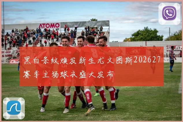 黑白条纹焕发新生尤文图斯202627赛季主场球衣盛大发布