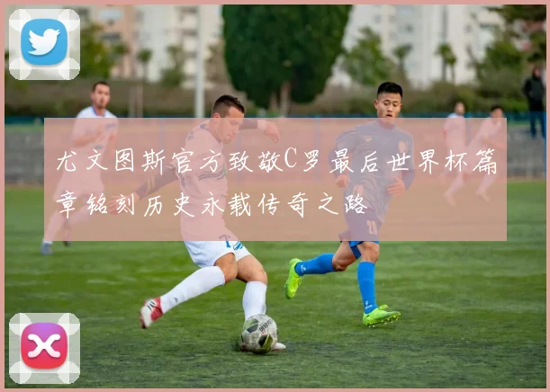 尤文图斯官方致敬C罗最后世界杯篇章铭刻历史永载传奇之路