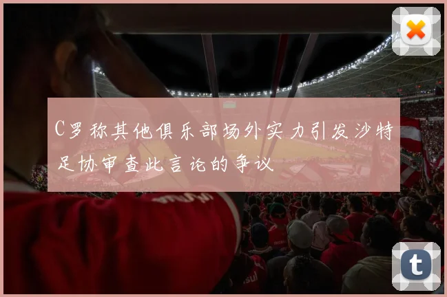 C罗称其他俱乐部场外实力引发沙特足协审查此言论的争议