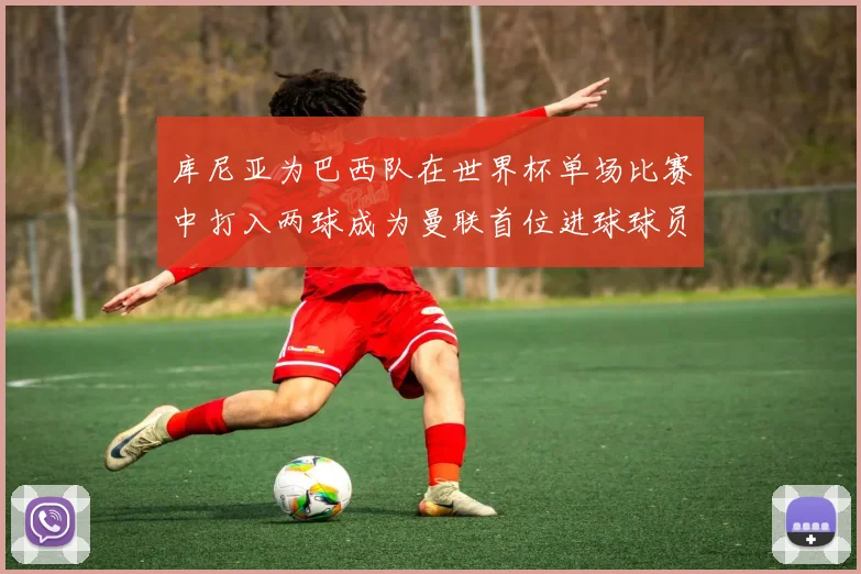 库尼亚为巴西队在世界杯单场比赛中打入两球成为曼联首位进球球员