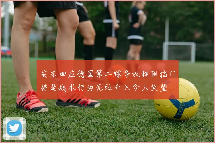 安东回应德国第二球争议称阻挡门将是战术行为无耻介入令人失望