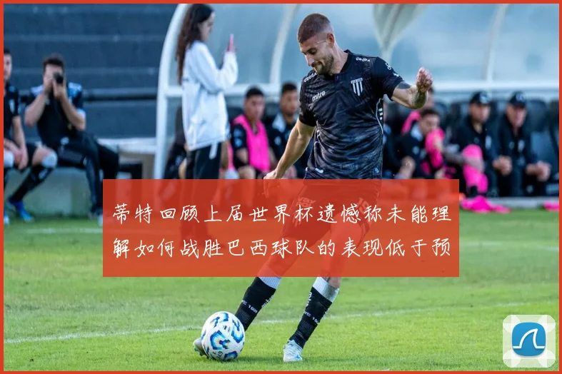 蒂特回顾上届世界杯遗憾称未能理解如何战胜巴西球队的表现低于预期