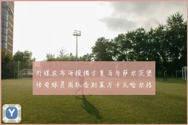 外媒发布海报揭示皇马与萨尔茨堡传奇球员离队告别莱万卡瓦哈尔格列兹曼