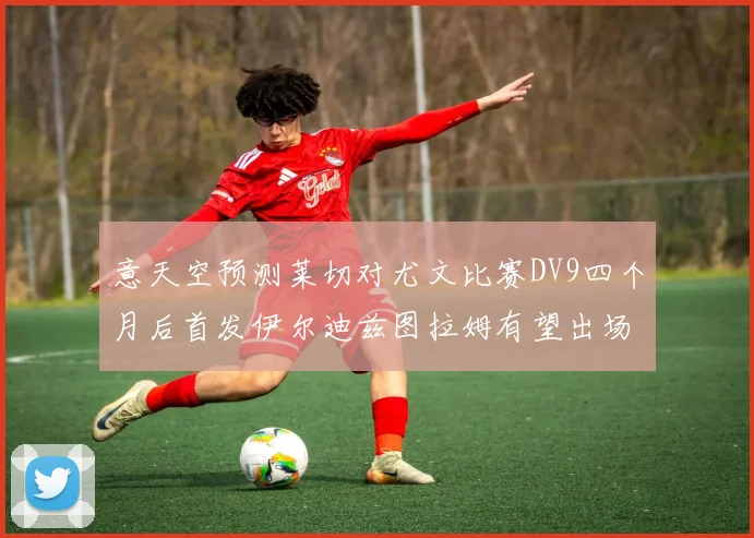 意天空预测莱切对尤文比赛DV9四个月后首发伊尔迪兹图拉姆有望出场