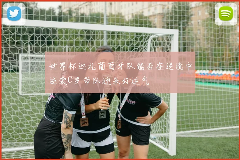 世界杯巡礼葡萄牙队能否在逆境中逆袭C罗带队迎来好运气