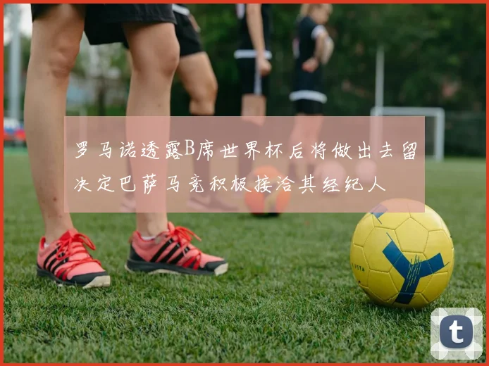 罗马诺透露B席世界杯后将做出去留决定巴萨马竞积极接洽其经纪人
