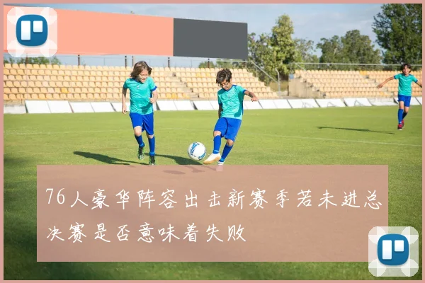 76人豪华阵容出击新赛季若未进总决赛是否意味着失败