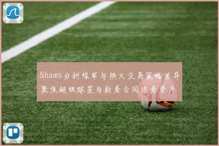 Shams分析绿军与热火交易策略差异聚焦超级球星与新秀合同选秀资产