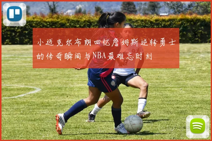 小迈克尔布朗回忆詹姆斯逆转勇士的传奇瞬间与NBA最难忘时刻
